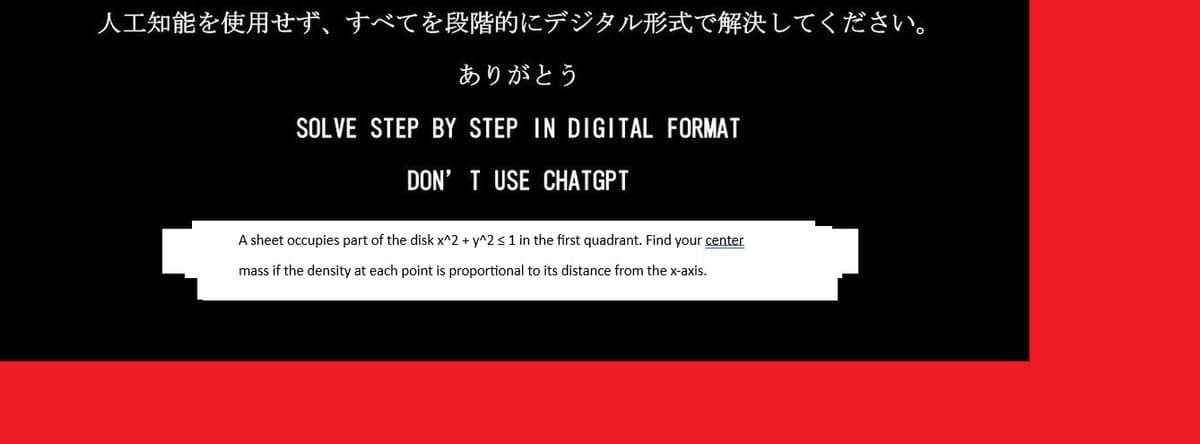 人工知能を使用せず、 すべてを段階的にデジタル形式で解決してください。
ありがとう
SOLVE STEP BY STEP IN DIGITAL FORMAT
DON'T USE CHATGPT
A sheet occupies part of the disk x^2 + y^2 < 1 in the first quadrant. Find your center
mass if the density at each point is proportional to its distance from the x-axis.