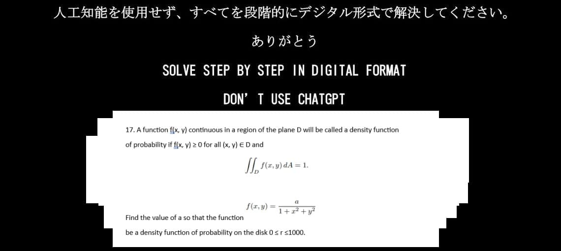 人工知能を使用せず、 すべてを段階的にデジタル形式で解決してください。
ありがとう
SOLVE STEP BY STEP IN DIGITAL FORMAT
DON'T USE CHATGPT
17. A function f(x, y) continuous in a region of the plane D will be called a density function
of probability if f(x, y) ≧ 0 for all (x, y) EDand
Jpf(x,y)=1.
f(x,y)=
a
1+x² + y²
Find the value of a so that the function
be a density function of probability on the disk 0 ≤r ≤1000.