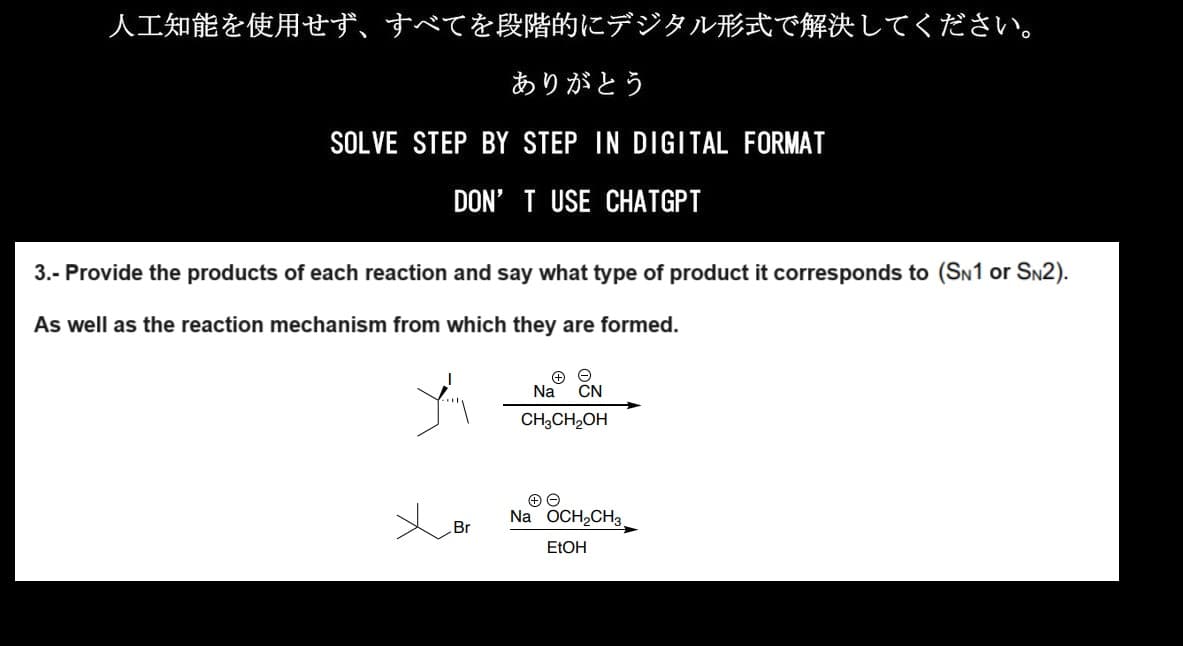 人工知能を使用せず、 すべてを段階的にデジタル形式で解決してください。
ありがとう
SOLVE STEP BY STEP IN DIGITAL FORMAT
DON'T USE CHATGPT
3.- Provide the products of each reaction and say what type of product it corresponds to (SN1 or SN2).
As well as the reaction mechanism from which they are formed.
ゾ
Br
Na CN
CH3CH2OH
Na OCH₂CH3
EtOH