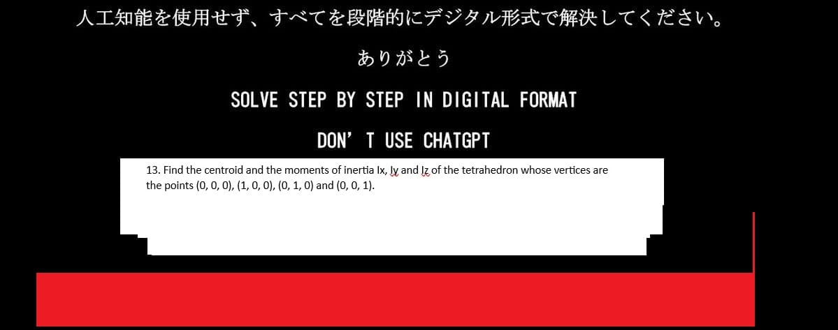 人工知能を使用せず、 すべてを段階的にデジタル形式で解決してください。
ありがとう
SOLVE STEP BY STEP IN DIGITAL FORMAT
DON'T USE CHATGPT
13. Find the centroid and the moments of inertia Ix, ly and Iz of the tetrahedron whose vertices are
the points (0, 0, 0),(1,0,0),(0, 1, 0) and (0, 0, 1).