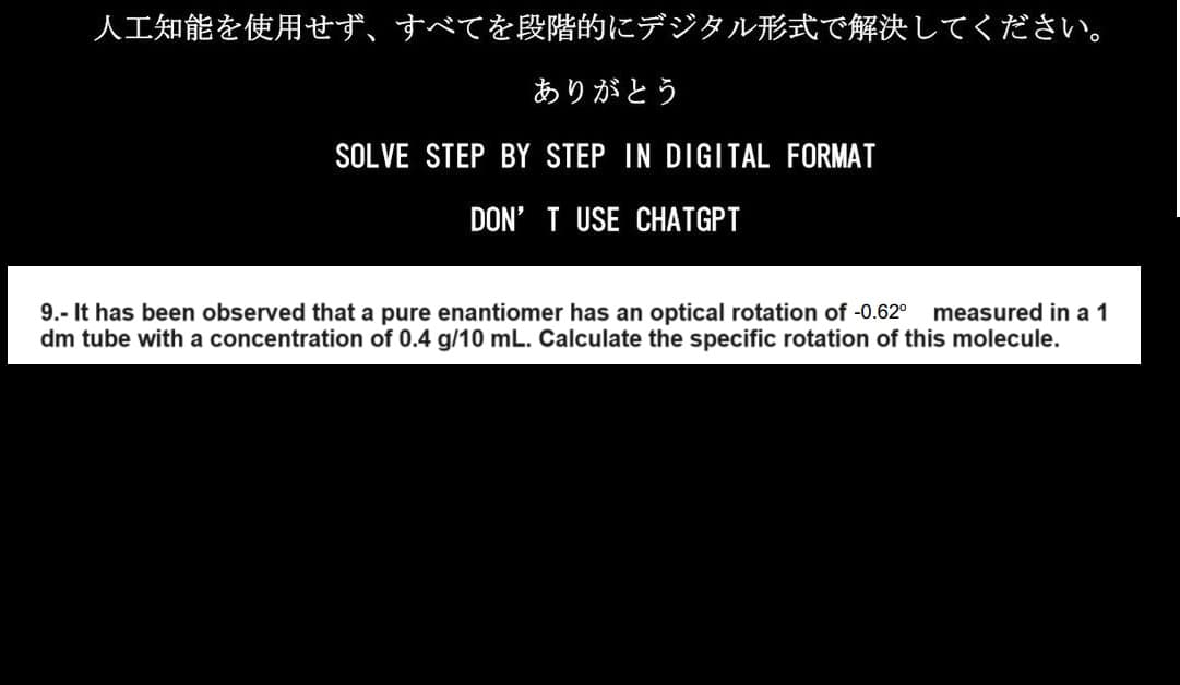 人工知能を使用せず、すべてを段階的にデジタル形式で解決してください。
ありがとう
SOLVE STEP BY STEP IN DIGITAL FORMAT
DON'T USE CHATGPT
9.- It has been observed that a pure enantiomer has an optical rotation of -0.62⁰ measured in a 1
dm tube with a concentration of 0.4 g/10 mL. Calculate the specific rotation of this molecule.