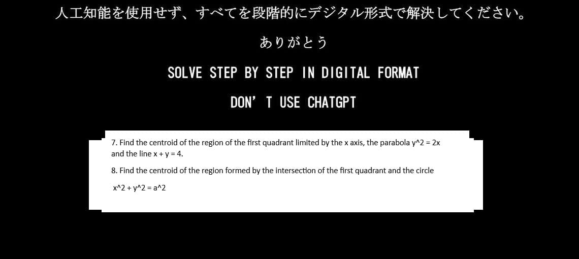 人工知能を使用せず、 すべてを段階的にデジタル形式で解決してください。
ありがとう
SOLVE STEP BY STEP IN DIGITAL FORMAT
DON'T USE CHATGPT
7. Find the centroid of the region of the first quadrant limited by the x axis, the parabola y^2= 2x
and the line x+y = 4.
8. Find the centroid of the region formed by the intersection of the first quadrant and the circle
x^2 + y^2 = a^2