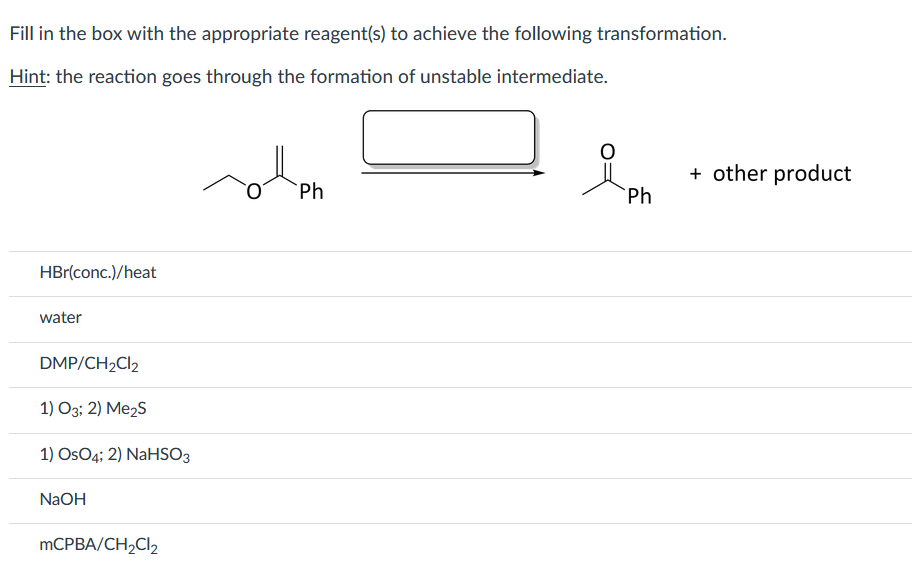 Fill in the box with the appropriate reagent(s) to achieve the following transformation.
Hint: the reaction goes through the formation of unstable intermediate.
+ other product
Ph
Ph
HBr(conc.)/heat
water
DMP/CH2CI2
1) O3; 2) Me2s
1) OsO4; 2) NaHSO3
NaOH
MCPBA/CH,Cl2
