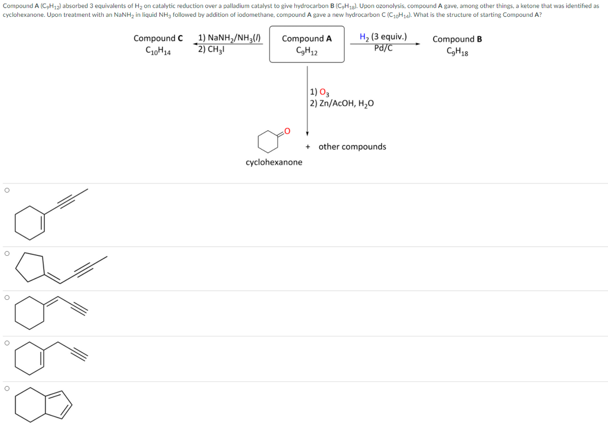 Compound A (C,H12) absorbed 3 equivalents of H2 on catalytic reduction over a palladium catalyst to give hydrocarbon B (C,H18). Upon ozonolysis, compound A gave, among other things, a ketone that was identified as
cyclohexanone. Upon treatment with an NaNH2 in liquid NH3 followed by addition of iodomethane, compound A gave a new hydrocarbon C (C10H14). What is the structure of starting Compound A?
1) NANH2/NH3(/)
2) CH3I
H2 (3 equiv.)
Pd/C
Compound C
Compound A
Compound B
C10H14
C3H12
CGH18
1) O3
| 2) Zn/ACOH, Н,0
other compounds
cyclohexanone
