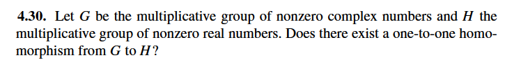 4.30. Let G be the multiplicative group of nonzero complex numbers and H the
multiplicative group of nonzero real numbers. Does there exist a one-to-one homo-
morphism from G to H?
