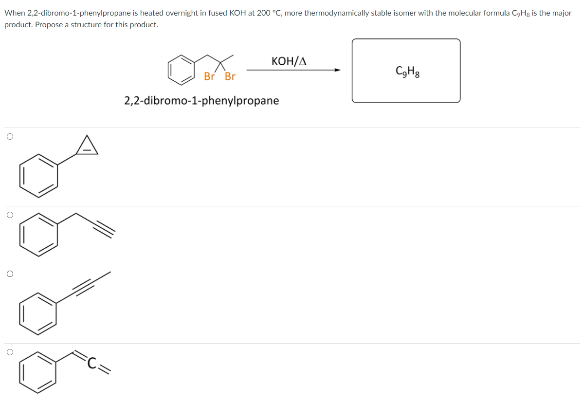 When 2,2-dibromo-1-phenylpropane is heated overnight in fused KOH at 200 °C, more thermodynamically stable isomer with the molecular formula C9H3 is the major
product. Propose a structure for this product.
KOH/A
Br Br
CgH3
2,2-dibromo-1-phenylpropane
