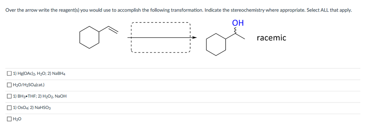 Over the arrow write the reagent(s) you would use to accomplish the following transformation. Indicate the stereochemistry where appropriate. Select ALL that apply.
ОН
racemic
O 1) Hg(OAc)2, H20; 2) NaBH4
O H20/H2SO4(cat.)
O 1) BH3•THF; 2) H2O2, NaOH
O 1) OsO4; 2) NaHSO3
O H20
