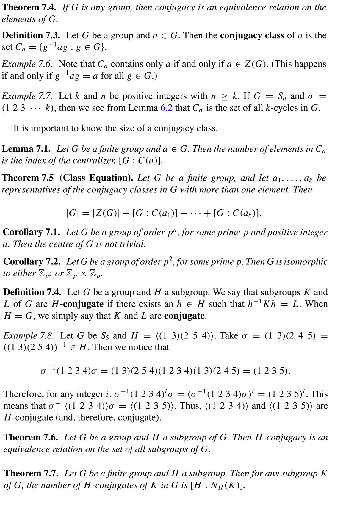 Theorem 7.4. If G is any group, then conjugacy is an equivalence relation on the
elements of G.
Definition 7.3. Let G be a group and a e G. Then the conjugacy class of a is the
set Ca
= {g¬'ag : g e G}.
-1
Example 7.6. Note that Ca contains only a if and only if a e Z(G). (This happens
if and only if g¬'ag = a for all g e G.)
Example 7.7. Let k and n be positive integers with n > k. If G = S„ ando =
(1 2 3 ... k), then we see from Lemma 6.2 that C, is the set of all k-cycles in G.
It is important to know the size of a conjugacy class.
Lemma 7.1. Let G be a finite group and a E G. Then the number of elements in Ca
is the index of the centralizer, [G : C (a)].
Theorem 7.5 (Class Equation). Let G be a finite group, and let a1, ..
representatives of the conjugacy classes in G with more than one element. Then
ak be
..• .
|G| = |Z(G)|+[G: C(a1)]+ .+[G : C (ak)].
Corollary 7.1. Let G be a group of order p", for some prime p and positive integer
n. Then the centre of G is not trivial.
Corollary 7.2. Let G be a group of order p2, for some prime p. Then G is isomorphic
to either Z,2 or Z, × Zp.
Definition 7.4. Let G be a group and H a subgroup. We say that subgroups K and
L of G are H-conjugate if there exists an h e H such that h-'Kh = L. When
H = G, we simply say that K and L are conjugate.
Example 7.8. Let G be S5 and H = ((1 3)(2 5 4)). Take o = (1 3)(2 4 5) =
((1 3)(2 5 4))-l e H. Then we notice that
o(1 23 4)o = (1 3)(2 5 4)(1 2 3 4)(1 3)(2 4 5) = (1 2 3 5).
Therefore, for any integer i, o-(1 2 3 4)' o = (o¬1(1 2 3 4)0)' = (1 2 3 5)'. This
means that o-((1 2 3 4))o = ((1 2 3 5)). Thus, ((1 2 3 4)) and ((1 2 3 5)) are
H-conjugate (and, therefore, conjugate).
(o -1(1 2 3 4)o)
Theorem 7.6. Let G be a group and H a subgroup of G. Then H-conjugacy is an
equivalence relation on the set of all subgroups of G.
Theorem 7.7. Let G be a finite group and H a subgroup. Then for any subgroup K
of G, the number of H-conjugates of K in G is [H : NH(K)].
