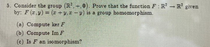 5. Consider the group (R+, 0). Prove that the function F: R -R given
by: F (x.y) = (x +y.r-y) is a group homomorphism.
(a) Compute ker F
(b) Compute Im F
(c) Is F an isomorphism?
