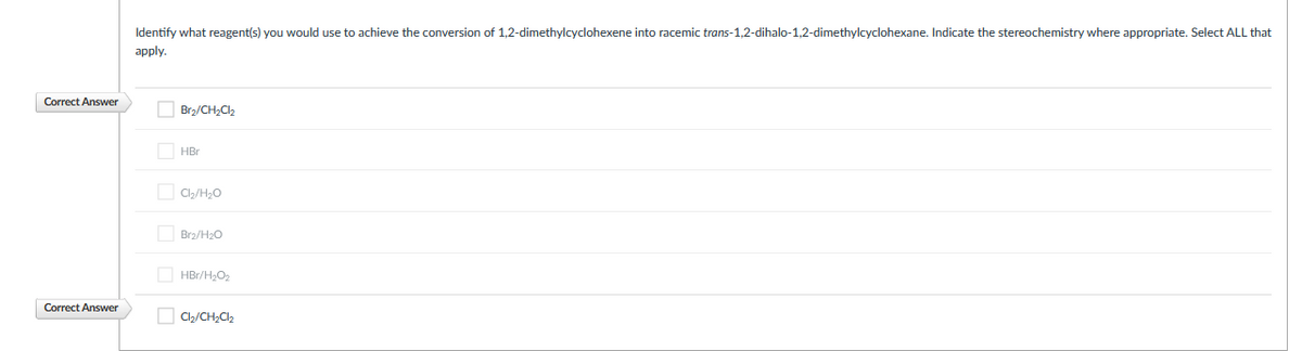 Identify what reagent(s) you would use to achieve the conversion of 1,2-dimethylcyclohexene into racemic trans-1,2-dihalo-1,2-dimethylcyclohexane. Indicate the stereochemistry where appropriate. Select ALL that
аpply.
Correct Answer
O Brz/CH,Cl2
O HBr
O C,/H20
Brz/H20
O HBr/H2O2
Correct Answer
O C2/CH,C2
