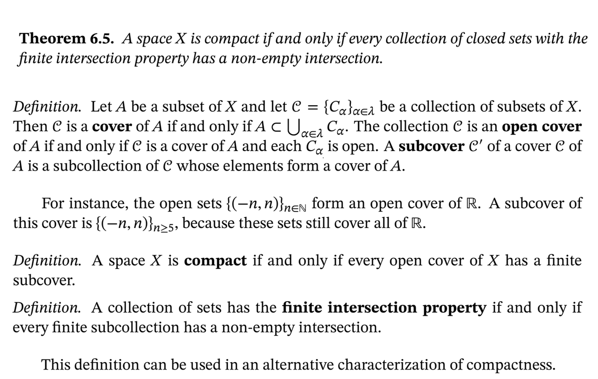 Theorem 6.5. A space X is compact if and only if every collection of closed sets with the
finite intersection property has a non-empty intersection.
{Ca}a€a be a collection of subsets of X.
Ca. The collection C is an open cover
Definition. Let A be a subset of X and let C =
Then C is a cover of A if and only if A CU.
of A if and only if C is a cover of A and each Ca is open. A subcover C' of a cover C of
A is a subcollection of C whose elements form a cover of A.
For instance, the open sets {(-n, n)}nen form an open cover of R. A subcover of
this cover is {(-n,n)}n>5, because these sets still cover all of R.
Definition. A space X is compact if and only if every open cover of X has a finite
subcover.
Definition. A collection of sets has the finite intersection property if and only if
finite subcollection has a non-empty intersection.
every
This definition can be used in an alternative characterization of compactness.
