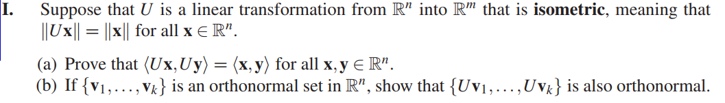 I.
Suppose that U is a linear transformation from R" into R" that is isometric, meaning that
||Ux|| = ||x|| for all x E R".
(a) Prove that (Ux,Uy) = (x, y) for all x, y E R".
(b) If {v1,..., Vk} is an orthonormal set in R", show that {Uv1,...,Uvg} is also orthonormal.
