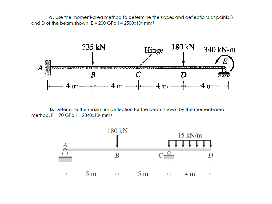 a. Use the moment-area method to determine the slopes and deflections at points B
and D of the beam shown. E = 200 GPa | = 2500x106 mm4
A
4 m
335 kN
B
+
4 m
-5 m-
C
180 KN
T
Į
B
Hinge
4 m
-5 m-
180 kN
+
b. Determine the maximum deflection for the beam shown by the moment-area
method. E = 70 GPa 1 = 2340x106 mm4
340 kN-m
E
-4 m -
15 kN/m
▬▬▬▬▬
-4 m-