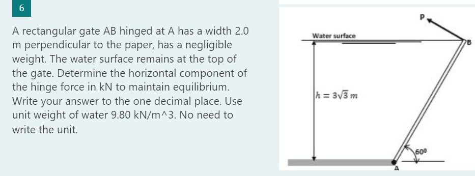 6
A rectangular gate AB hinged at A has a width 2.0
m perpendicular to the paper, has a negligible
weight. The water surface remains at the top of
the gate. Determine the horizontal component of
the hinge force in kN to maintain equilibrium.
Write your answer to the one decimal place. Use
unit weight of water 9.80 kN/m^3. No need to
write the unit.
Water surface
h = 3√3 m
60⁰
B