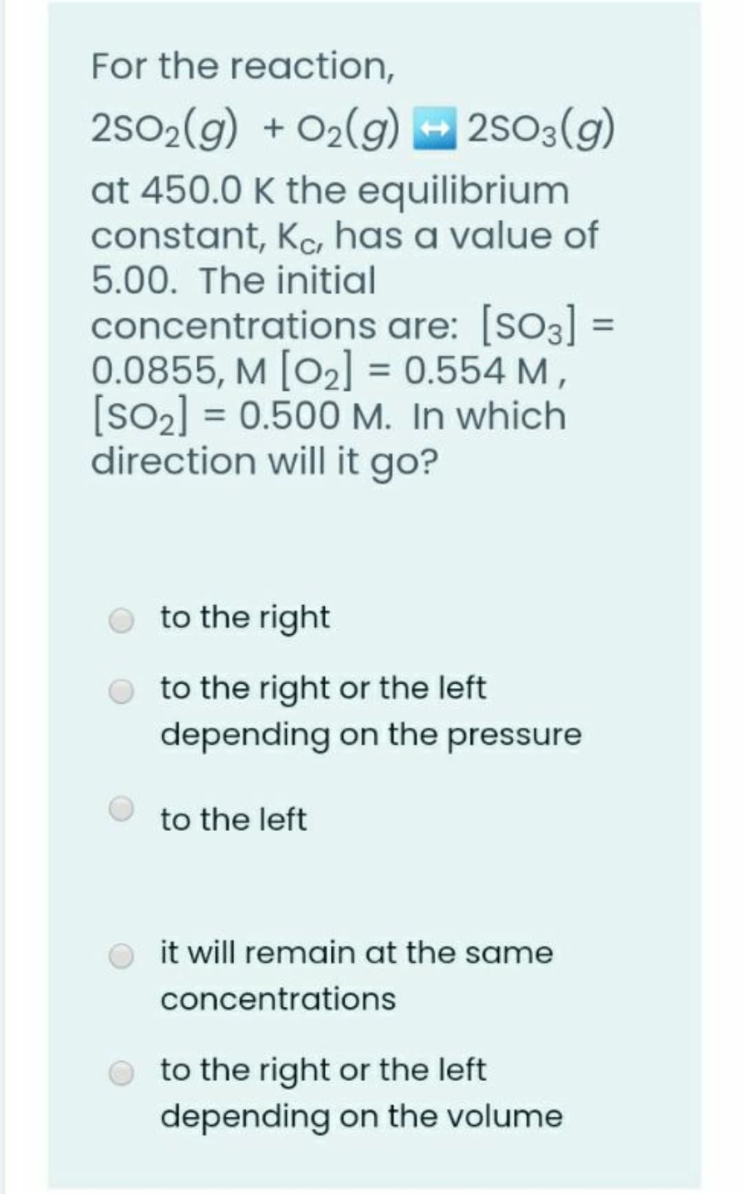 For the reaction,
2502(g) + O2(g)
at 450.0 K the equilibrium
constant, Ka, has a value of
5.00. The initial
– 2s03(g)
concentrations are: [so3] =
0.0855, M [O2] = 0.554 M,
[SO2] = 0.500 M. In which
direction will it go?
%3D
to the right
to the right or the left
depending on the pressure
to the left
it will remain at the same
concentrations
to the right or the left
depending on the volume
