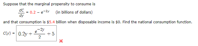 Suppose that the marginal propensity to consume is
dC
= 0.2 - e-2y (in billions of dollars)
dy
and that consumption is $5.4 billion when disposable income is $0. Find the national consumption function.
-2y
e
Cy) = 0.2y +
+5
2
