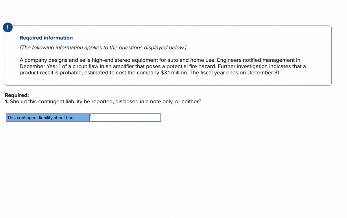 !
Required information
[The following information applies to the questions displayed below.]
A company designs and sells high-end stereo equipment for auto and home use. Engineers notified management in
December Year 1 of a circuit flaw in an amplifier that poses a potential fire hazard. Further investigation indicates that a
product recall is probable, estimated to cost the company $3.1 million. The fiscal year ends on December 31.
Required:
1. Should this contingent liability be reported, disclosed in a note only, or neither?
This contingent liability should be
