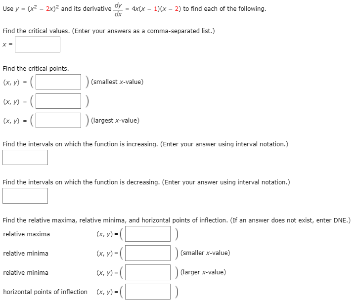 Use y = (x2 - 2x)² and its derivative Y = 4x(x - 1)(x - 2) to find each of the following.
dx
Find the critical values. (Enter your answers as a comma-separated list.)
X =
Find the critical points.
(х, у) %3D
(smallest x-value)
([
- ([
(х, у) 3D
(х, у)
(largest x-value)
Find the intervals on which the function is increasing. (Enter your answer using interval notation.)
Find the intervals on which the function is decreasing. (Enter your answer using interval notation.)
Find the relative maxima, relative minima, and horizontal points of inflection. (If an answer does not exist, enter DNE.)
relative maxima
(x, v) = (|
(x, y) = (|
|(smaller x-value)
relative minima
(x, y) =(|
(larger x-value)
relative minima
horizontal points of inflection
(x, y) = (|
