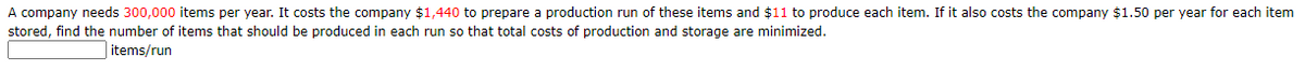A company needs 300,000 items per year. It costs the company $1,440 to prepare a production run of these items and $11 to produce each item. If it also costs the company $1.50 per year for each item
stored, find the number of items that should be produced in each run so that total costs of production and storage are minimized.
| items/run

