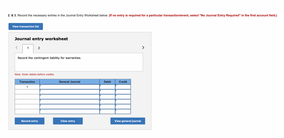 2. & 3. Record the necessary entries in the Journal Entry Worksheet below. (If no entry is required for a particular transaction/event, select "No Journal Entry Required" in the first account field.)
View transaction list
Journal entry worksheet
1
>
Record the contingent liability for warranties.
Note: Enter debits before credits.
Transaction
General Journal
Debit
Credit
1
Record entry
Clear entry
View general journal
