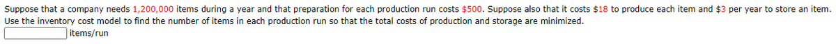 Suppose that a company needs 1,200,000 items during a year and that preparation for each production run costs $500. Suppose also that it costs $18 to produce each item and $3 per year to store an item.
Use the inventory cost model to find the number of items in each production run so that the total costs of production and storage are minimized.
items/run
