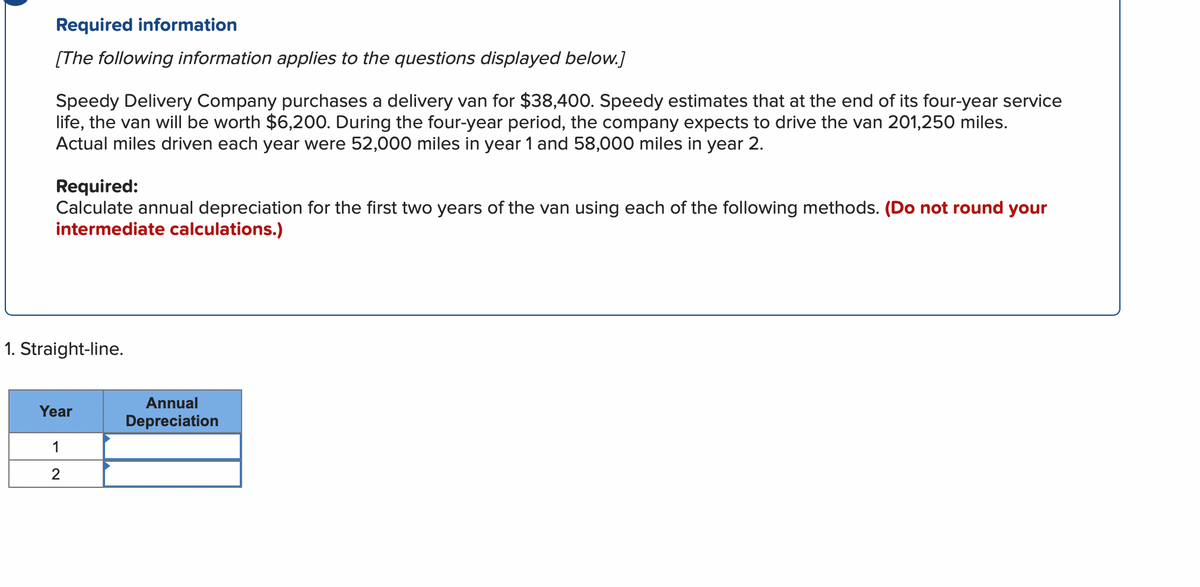 Required information
[The following information applies to the questions displayed below.]
Speedy Delivery Company purchases a delivery van for $38,400. Speedy estimates that at the end of its four-year service
life, the van will be worth $6,200. During the four-year period, the company expects to drive the van 201,250 miles.
Actual miles driven each year were 52,000 miles in year 1 and 58,000 miles in year 2.
Required:
Calculate annual depreciation for the first two years of the van using each of the following methods. (Do not round your
intermediate calculations.)
1. Straight-line.
Annual
Year
Depreciation
1
2
