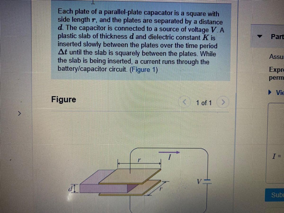 Each plate of a parallel-plate capacator is a square with
side length r, and the plates are separated by a distance
d. The capacitor is connected to a source of voltage V A
plastic slab of thickness d and dielectric constant K is
inserted slowly between the plates over the time period
At until the slab is squarely between the plates. While
the slab is being inserted, a current runs through the
battery/capacitor circuit. (Figure 1)
Part
Assu
Expr
perm
► Vie
Figure
1 of 1
Sub
