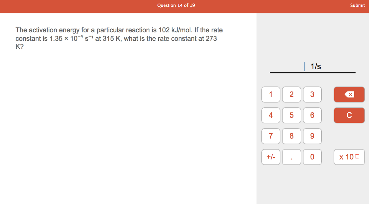 Question 14 of 19
Submit
The activation energy for a particular reaction is 102 kJ/mol. If the rate
constant is 1.35 × 10-4 s1 at 315 K, what is the rate constant at 273
K?
1/s
1
4
5
C
7
+/-
х 100
