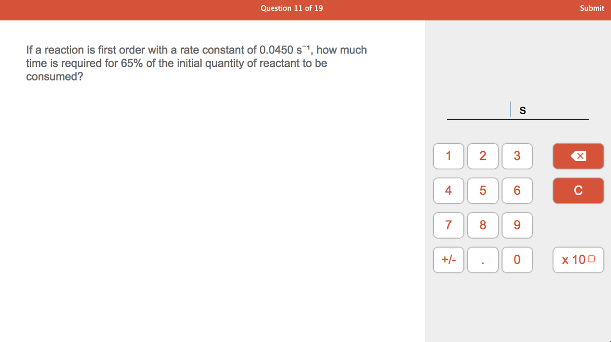 Question 11 of 19
Submit
If a reaction is first order with a rate constant of 0.0450 s1, how much
time is required for 65% of the initial quantity of reactant to be
consumed?
S
1
4
5
6
7
8
9.
+/-
х 100
