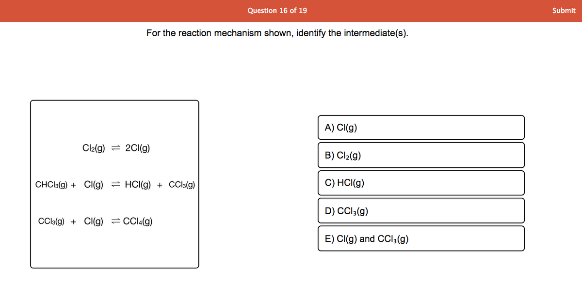 Question 16 of 19
Submit
For the reaction mechanism shown, identify the intermediate(s).
A) CI(g)
Cl2(g) = 2CI(g)
B) Cl2(g)
CHCI:(g) + CI(g) = HCI(g) + CCI3(g)
C) HCI(g)
D) CCl;(g)
Cla(g) + CI(g) =CCI4(g)
E) CI(g) and CCI3(g)
