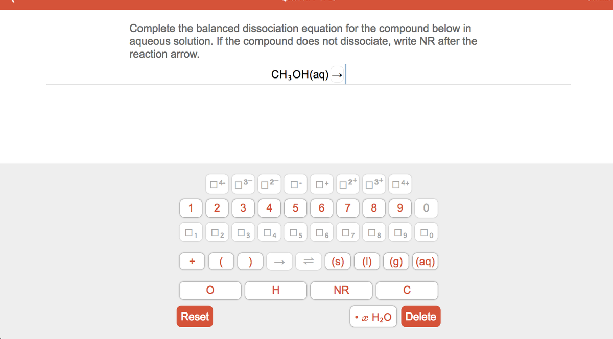 Complete the balanced dissociation equation for the compound below in
aqueous solution. If the compound does not dissociate, write NR after the
reaction arrow.
CH;OH(aq) –
04-
O+
n3+
04+
1
4
7
8
9.
O3
O5
O6
8.
4
(1)
(g) (aq)
+
NR
C
Reset
• x H20
Delete
2.
