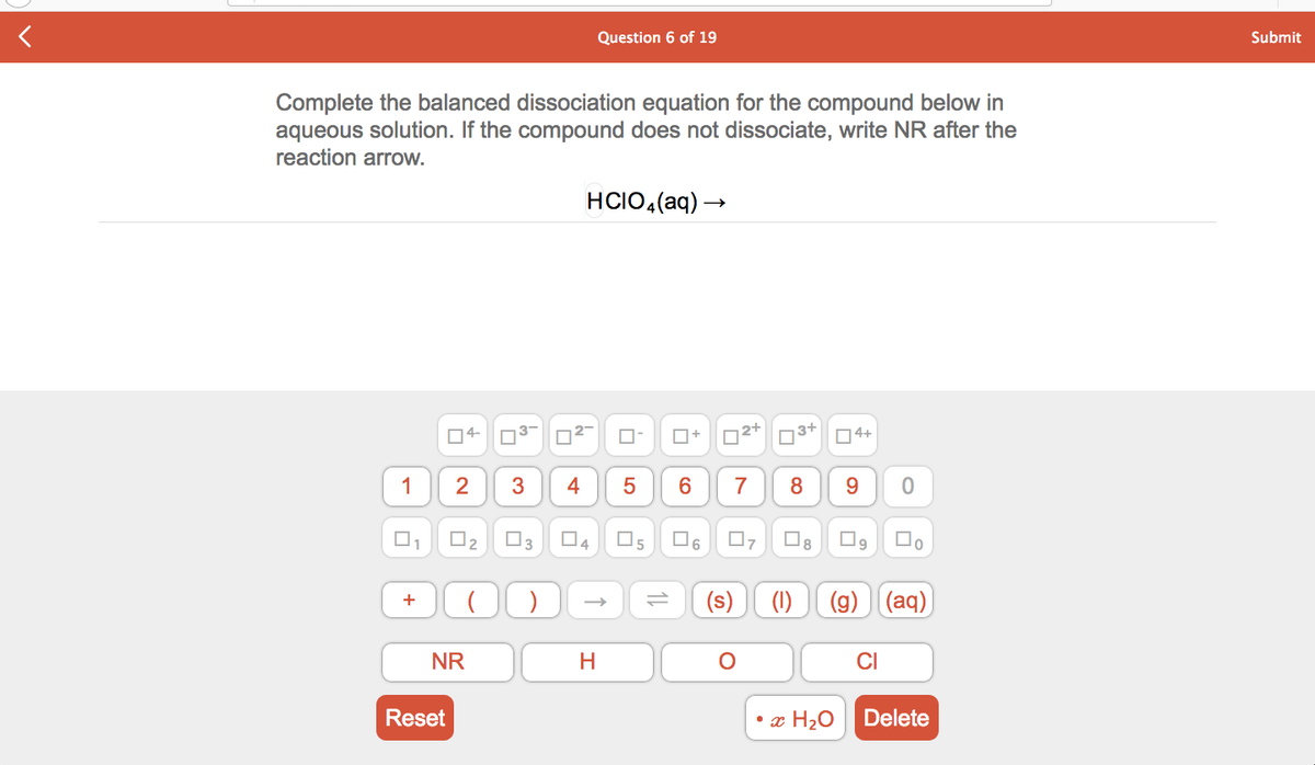 Question 6 of 19
Submit
Complete the balanced dissociation equation for the compound below in
aqueous solution. If the compound does not dissociate, write NR after the
reaction arrow.
HCIO,(aq) →
04-
O+
n3+
04+
1
7
9.
O3
4
(s)
(1)
(g) (aq)
+
NR
CI
Reset
• x H20
Delete
4.
3.
2.
