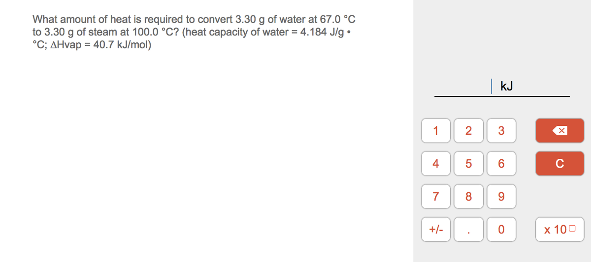 What amount of heat is required to convert 3.30 g of water at 67.0 °C
to 3.30 g of steam at 100.0 °C? (heat capacity of water = 4.184 J/g •
°C; AHvap = 40.7 kJ/mol)
kJ
2
4
5
6.
C
+/-
х 100
3.
1.
