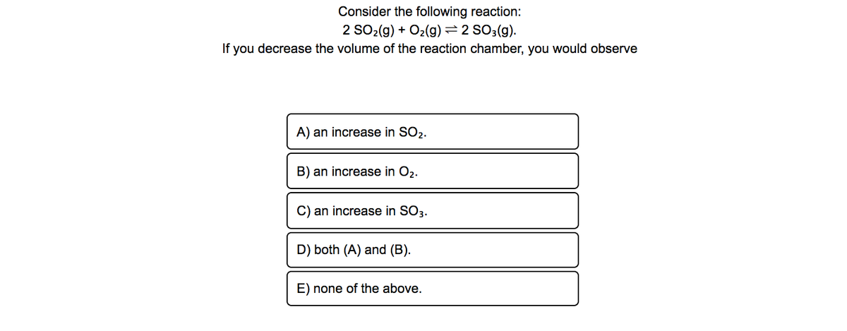 Consider the following reaction:
2 SO2(g) + O2(g) = 2 SO3(g).
If you decrease the volume of the reaction chamber, you would observe
A) an increase in SO2.
B) an increase in O2.
C) an increase in SO3.
D) both (A) and (B).
E) none of the above.
