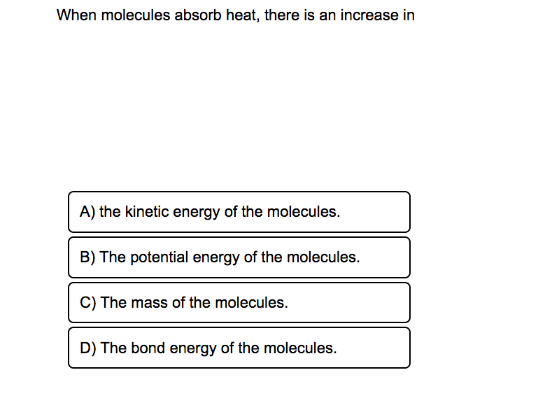 When molecules absorb heat, there is an increase in
A) the kinetic energy of the molecules.
B) The potential energy of the molecules.
C) The mass of the molecules.
D) The bond energy of the molecules.
