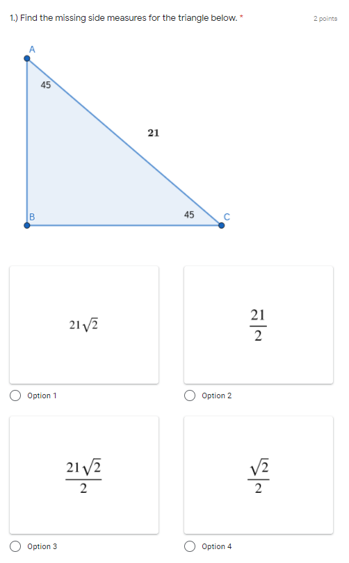 ### Problem: Find the Missing Side Measures for the Triangle Below

**Points: 2 Points**

#### Diagram Description
The image contains a right triangle, labeled as follows:
- Vertex **A** at the top left with an angle of 45 degrees.
- Vertex **B** at the bottom left.
- Vertex **C** at the bottom right with an angle of 45 degrees.
- The hypotenuse **AC** has a length of 21 units.

#### Question
1. **Find the missing side measures for the triangle below.**

The problem provides four multiple-choice options for the length of sides **AB** and **BC**.

#### Answer Choices:
- **Option 1:**
\[ 21\sqrt{2} \]

- **Option 2:**
\[ \frac{21}{2} \]

- **Option 3:**
\[ \frac{21\sqrt{2}}{2} \]

- **Option 4:**
\[ \frac{\sqrt{2}}{2} \]

In the given diagram and the setup, it is suggested to use the properties of 45-45-90 triangles to find the missing side lengths.