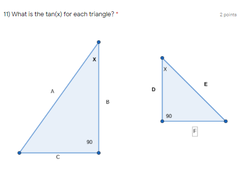 **Question 11**

**What is the tan(x) for each triangle?** * [2 points]

The image shows two right-angled triangles.

**Triangle on the left:**
- Angle \(X\)
- Side \(A\) (adjacent to angle \(X\))
- Side \(B\) (opposite to angle \(X\))
- Hypotenuse \(C\)
- Right angle (\(90^\circ\))

**Triangle on the right:**
- Angle \(X\)
- Side \(D\) (adjacent to angle \(X\))
- Side \(E\) (opposite to angle \(X\))
- Hypotenuse \(F\)
- Right angle (\(90^\circ\))

**Explanation of `tan(x)`:**
The tangent of an angle in a right triangle is the ratio of the length of the opposite side to the length of the adjacent side.

\[ \tan(X) = \frac{\text{opposite side}}{\text{adjacent side}} \]

For the triangle on the left:
\[ \tan(X) = \frac{B}{A} \]

For the triangle on the right:
\[ \tan(X) = \frac{E}{D} \]

To find the exact values of \( \tan(X) \) for each triangle, substitute the lengths of the sides into the respective formulas.