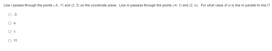 **Problem Statement:**
Line \( l \) passes through the points (-4, -7) and (2, 3) on the coordinate plane. Line \( m \) passes through the points (-4, 1) and (2, w). For what value of \( w \) is line \( m \) parallel to line \( l \)?

**Options:**
- O -3
- O 4
- O 1
- O 11

### Explanation:

To determine the value of \( w \) such that line \( m \) is parallel to line \( l \), we need to calculate the slopes of both lines and set them equal to each other.

**Calculating the slope of line \( l \):**
The slope \( m \) of a line passing through two points \((x_1, y_1)\) and \((x_2, y_2)\) is given by the formula:
\[ m = \frac{y_2 - y_1}{x_2 - x_1} \]

For line \( l \), the points are \((-4, -7)\) and \( (2, 3) \):
\[ m_l = \frac{3 - (-7)}{2 - (-4)} = \frac{3 + 7}{2 + 4} = \frac{10}{6} = \frac{5}{3} \]

**Calculating the slope of line \( m \):**
For line \( m \), the points are \((-4, 1)\) and \( (2, w) \):
\[ m_m = \frac{w - 1}{2 - (-4)} = \frac{w - 1}{2 + 4} = \frac{w - 1}{6} \]

Since the lines are parallel, their slopes must be equal:
\[ \frac{5}{3} = \frac{w - 1}{6} \]

Cross-multiplying to solve for \( w \):
\[ 5 \times 6 = 3 \times (w - 1) \]
\[ 30 = 3w - 3 \]
\[ 30 + 3 = 3w \]
\[ 33 = 3w \]
\[ w = \frac{33}{3} \]
\[ w = 11 \]

Therefore, the value of