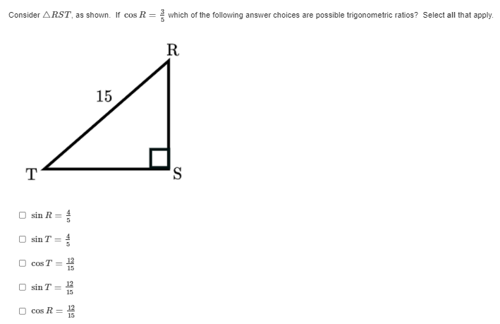 ### Trigonometric Ratios in Right Triangle RST

**Triangle Diagram:**
Consider the right triangle \( \triangle RST \), where \(\angle S\) is the right angle, \( RS = 15 \) units, and \( cos(R) = \frac{3}{5} \). The triangle is displayed with \( R \) at the top vertex, \( S \) at the bottom right vertex (right angle), and \( T \) at the bottom left vertex.

**Question:**
Which of the following answer choices are possible trigonometric ratios? Select all that apply.

**Answer Choices:**

- [ ] \( \sin R = \frac{4}{5} \)
- [ ] \( \sin T = \frac{4}{5} \)
- [ ] \( \cos T = \frac{12}{15} \)
- [ ] \( \sin T = \frac{12}{15} \)
- [ ] \( \cos R = \frac{12}{15} \)

**Explanation of the Diagram:**
- The triangle diagram is a right triangle with labelled sides and angles.
- The hypotenuse is \( RT \).
- Given that \( \cos R = \frac{3}{5} \), this implies that the adjacent side to \( \angle R \) (which is \( RS \)) is 3 units when the hypotenuse \( RT \) is scaled to 5 units.
- The side opposite \( \angle R \) (which is \( TS \)) needs to be calculated using the Pythagorean theorem, or understanding typical trigonometric ratios in a 3-4-5 triangle. Given that \( RS = 15 \), scaling the triangle by \(5\) gives \( TS = 4(3) = 12 \).

Ensure to verify the options by considering the trigonometric definitions with known side lengths.
