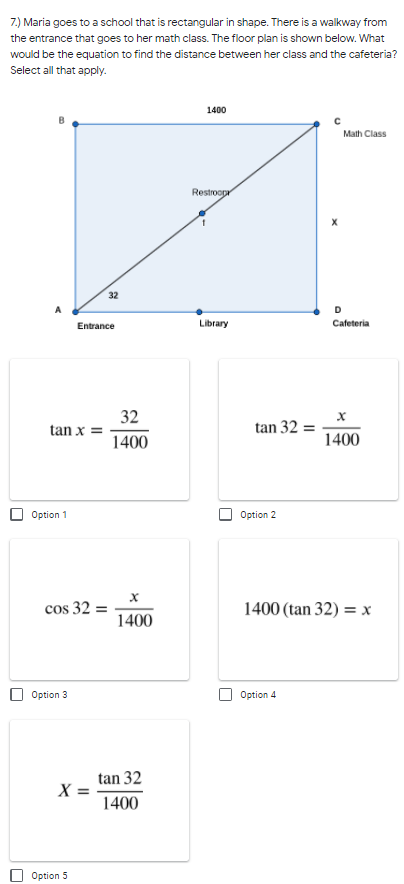 **Problem 7 Analysis - Walkway Distance Calculation in a Rectangular School Building**

Consider the floor plan of Maria's school which is depicted as a rectangle. Maria needs to find the distance between her math class and the cafeteria. The diagram below helps in visualizing the problem:

**Diagram Details:**
- Shape: Rectangle ABCD
- Points: A (Entrance), B, C (Math Class), D (Cafeteria)
- Line AC: Walkway from the Entrance to Math Class with distance "Restroom" across it
- Known dimensions:
  - AB = 32 units 
  - BC (opposite distance) = 1400 units
  - Distance from Math Class to Cafeteria is unknown (denoted as 'X')

**Mathematical Equations Provided:**

- **Option 1:** \(\tan x = \frac{32}{1400}\)
- **Option 2:** \(\tan 32 = \frac{x}{1400}\)
- **Option 3:** \(\cos 32 = \frac{x}{1400}\)
- **Option 4:** \(1400 (\tan 32) = x\)
- **Option 5:** \(X = \frac{\tan 32}{1400}\)

**Evaluation:**
- The floor plan structure is critical for determining which trigonometric identity will effectively assess the distance (X) from the math class to the cafeteria. 
- Recognize that we need to resolve the distance as a function of identified components, using the tan function correctly since it relates the opposite side to the adjacent side in a rectangular geometric setting.
  
**Providing Correct Options:**
Given the slope and layout in the calcuations, we use the tangent relation:
  1. \(\tan \theta = \frac{\text{opposite}}{\text{adjacent}} \Longrightarrow \tan 32^\circ = \frac{x}{1400}\)
  2. Simplifying to get the correct measures.

Therefore, from the provided options:

- **Correct Equation(s):**
  - **Option 2:** \(\tan 32 = \frac{x}{1400}\)
  - **Option 4:** \(1400 (\tan 32) = x\)

These options provide viable ways to calculate the distance between the math class (point C) and the cafeteria (point D) based on the given trigonometric relationships in