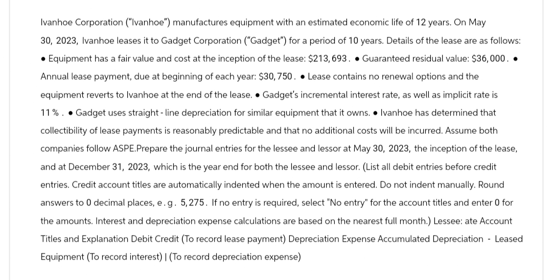 Ivanhoe Corporation ("Ivanhoe") manufactures equipment with an estimated economic life of 12 years. On May
30, 2023, Ivanhoe leases it to Gadget Corporation ("Gadget") for a period of 10 years. Details of the lease are as follows:
Equipment has a fair value and cost at the inception of the lease: $213, 693. Guaranteed residual value: $36,000. .
Annual lease payment, due at beginning of each year: $30, 750. Lease contains no renewal options and the
equipment reverts to Ivanhoe at the end of the lease.
Gadget's incremental interest rate, as well as implicit rate is
11%. Gadget uses straight line depreciation for similar equipment that it owns. Ivanhoe has determined that
collectibility of lease payments is reasonably predictable and that no additional costs will be incurred. Assume both
companies follow ASPE.Prepare the journal entries for the lessee and lessor at May 30, 2023, the inception of the lease,
and at December 31, 2023, which is the year end for both the lessee and lessor. (List all debit entries before credit
entries. Credit account titles are automatically indented when the amount is entered. Do not indent manually. Round
answers to 0 decimal places, e. g. 5,275. If no entry is required, select "No entry" for the account titles and enter 0 for
the amounts. Interest and depreciation expense calculations are based on the nearest full month.) Lessee: ate Account
Titles and Explanation Debit Credit (To record lease payment) Depreciation Expense Accumulated Depreciation Leased
Equipment (To record interest) | (To record depreciation expense)