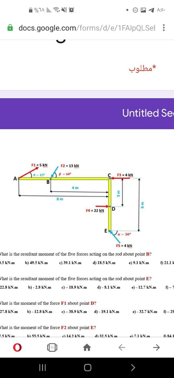 A:0.
docs.google.com/forms/d/e/1FAlpQLSeE :
مطلوب
Untitled Se
F1 = 5 kN
F2 = 13 kN
e= 45
B - 60°
F3 = 4 kN
A
B.
4 m
8m
F4 = 22 kN
E
Ja= 30°
F5 = 4 kN
Vhat is the resultant moment of the five forces acting on the rod about point B?
9.5 kN.m
b) 49.5 kN.m
c) 39.1 kN.m
d) 18.5 kN.m
e) 9.1 kN.m
f) 21.1
Vhat is the resultant moment of the five forces acting on the rod about point E?
22.8 kN.m
b) - 2.8 kN.m
c) – 18.9 kN.m
d) - S.1 kN.m
e) - 12.7 kN.m
f)-7
Vhat is the moment of the force F1 about point D?
27.8 kN.m
b) - 12.8 kN.m
c) – 38.9 kN.m
d) - 19.1 kN.m
e) - 32.7 kN.m
f) - 29
Vhat is the moment of the force F2 about point E?
.5 kN.m
b) 55.5 kN.m
e 14.2 kN.m
d) 32.5 kN.m
e) 7.1 kN.m
A 84.1
->
3m
