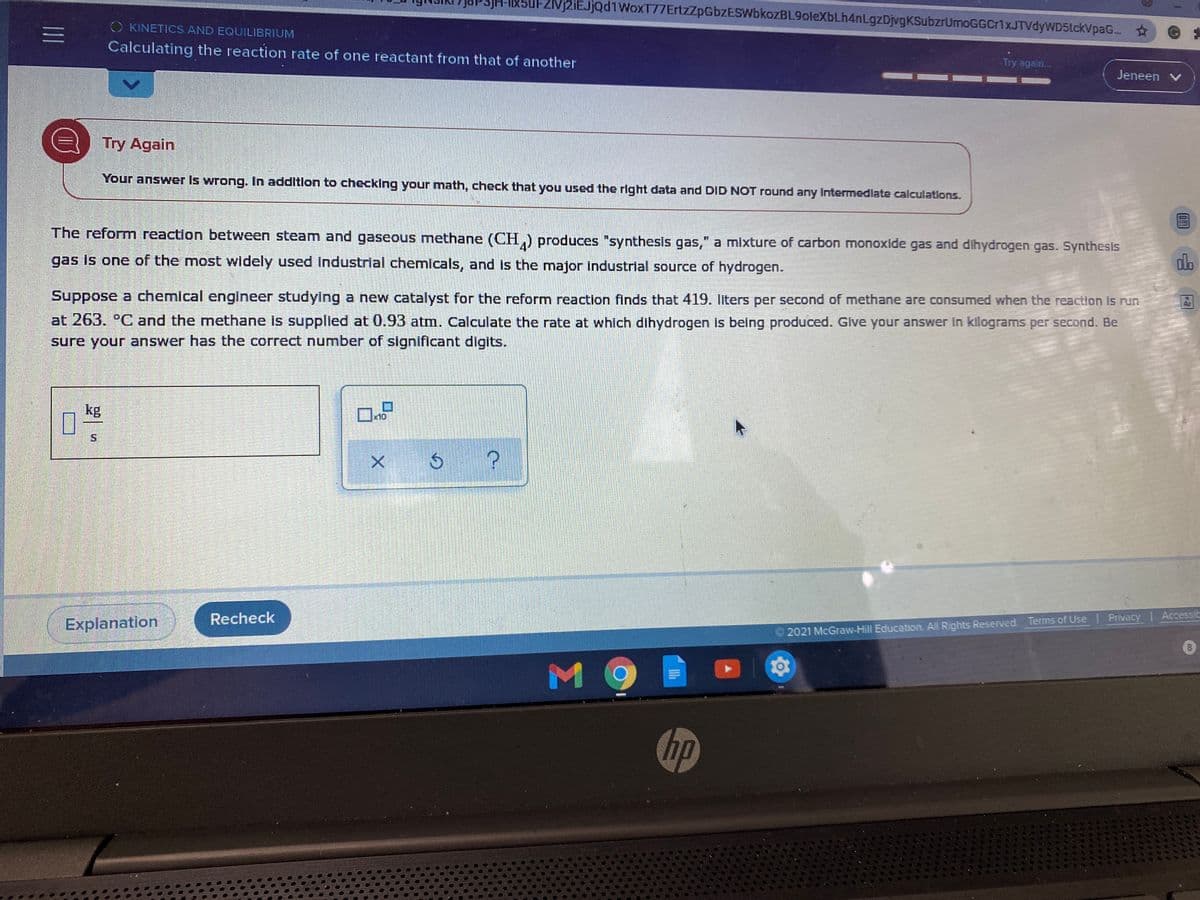 (5uFZvj2iEJjQdiWoxT77ErtzZpGbzESWbkozBL9oleXbLh4nLgzDjvgKSubzrUmoGGCr1xJTVdyWD5tckVpaG..
O KINETICS AND EQUILIBRIUM
三I
Calculating the reaction rate of one reactant from that of another
Try again.
Jeneen v
Try Again
Your answer Is wrong. In additlon to checking your math, check that you used the right data and DID NOT round any Intermedlate calculations.
The reform reaction between steam and gaseous methane (CH,) produces "synthesis gas," a mixture of carbon monoxide gas and dihydrogen gas. Synthesis
gas is one of the most widely used Industrial chemicals, and is the major industrial source of hydrogen.
dlo
Suppose a chemical engineer studying a new catalyst for the reform reaction finds that 419. liters per second of methane are consumed when the reaction is run
at 263. °C and the methane is supplied at 0.93 atm. Calculate the rate at which dihydrogen is being produced. Give your answer in kilograms per second. Be
sure your answer has the correct number of significant digits.
kg
x10
X ७
Recheck
Privacy Accessit
Explanation
2021 McGraw-Hill Education. All Rights Reserved. Terms of Use
MO
hp
