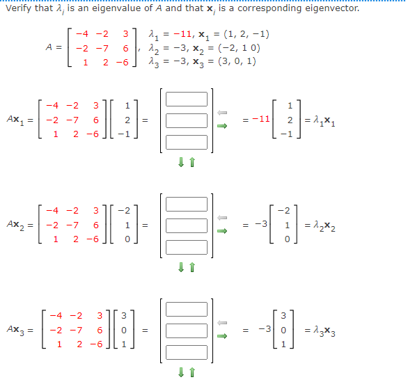 Verify that λ; is an eigenvalue of A and that x; is a corresponding eigenvector.
-4 -2
A =
-2 -7 6
3 A₁ =-11, x₁ = (1, 2, -1)
λ₂ = -3, x₂ = (-2, 10)
2-6 A3 = -3, x3 = (3, 0, 1)
1
-4 -2 3
1
Ax₁ =
-2 -7 6
2 =
2 = ₁₁
1 2 -6
DE+
DE
-4 -2 3 -2
-2
~H
AX2
= -2 -7 6
1 =
=
1
= 2₂x2
1 2 -6
0
0
-4 -2 3 3
3
-DE-
AX3 = -2 -7 6
0
=
=
1 2 -6
1
a w
→
-3
-3
= 13x3