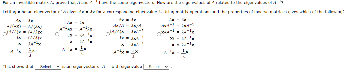 For an invertible matrix A, prove that A and A¯ have the same eigenvectors. How are the eigenvalues of A related to the eigenvalues of A¹?
Letting x be an eigenvector of A gives Ax = λx for a corresponding eigenvalue λ. Using matrix operations and the properties of inverse matrices gives which of the following?
Ax = 2x
Ax = λx
Ax = λx
Ax = 2x
A/(AX) = A/(2x)
AX/A = 2x/A
A-¹AX = A-¹2x
O(A/A)X = (A/2)x
9094
(A/A)X = 2x4-1
Ix = 2A-¹x
Ix = (A/2)x
AXA-1 = 2xA-1
= 2A-¹x
XI = 2A-¹x
OX44-1
IX = 2XA-1
x = 2A-¹x
x = 2A-¹x
x = 2x4-1
x = 2A-¹x
A ¹x = ¹x
A¹x = 1x
2
A¹x = 1x
A-¹x = ¹x
2
This shows that ---Select--- is an eigenvector of A¹ with eigenvalue ---Select---