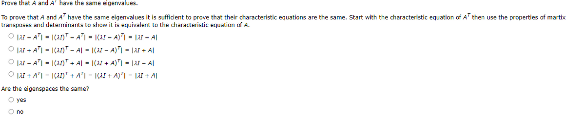 Prove that A and A' have the same eigenvalues.
To prove that A and AT have the same eigenvalues it is sufficient to prove that their characteristic equations are the same. Start with the characteristic equation of AT then use the properties of martix
transposes and determinants to show it is equivalent to the characteristic equation of A.
Ⓒ|AI AT| = |(21)¹ – A²| = |(^I − A)¹| = |2 - A||
Ⓒ |a1 + A²| = |(21)¹ – A| =
|(aI − A)²| = |21 + A|
OAIAT|= |(az)T + A| =
|(aI + A)| = |AI - A
Ⓒ |λI + AT| = |(21)T + AT| = |(^I + A)¹| = |λ + A|
Are the eigenspaces the same?
O yes
O no