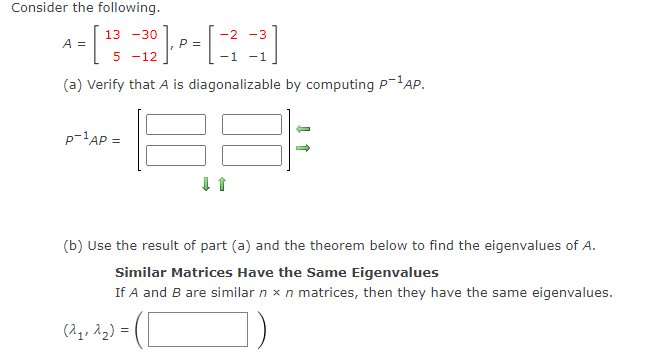 Consider the following.
13 -30
-2 -3
A =
2] F · [
P =
5-12
-1 -1
(a) Verify that A is diagonalizable by computing P-¹AP.
P-¹AP =
↓ 1
(b) Use the result of part (a) and the theorem below to find the eigenvalues of A.
Similar Matrices Have the Same Eigenvalues
If A and B are similar n x n matrices, then they have the same eigenvalues.
(2₁, 2₂) =