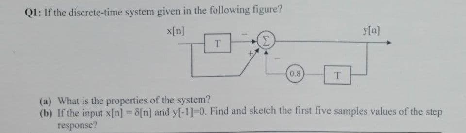 Q1: If the discrete-time system given in the following figure?
x[n]
T
0.8
T
y[n]
(a) What is the properties of the system?
(b) If the input x[n] = 8[n] and y[-1]-0. Find and sketch the first five samples values of the step
response?