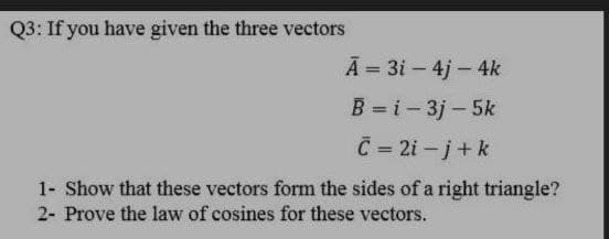 Q3: If you have given the three vectors
Ā= 3i - 4j- 4k
B=i-3j-5k
C = 2i-j+k
1- Show that these vectors form the sides of a right triangle?
2- Prove the law of cosines for these vectors.