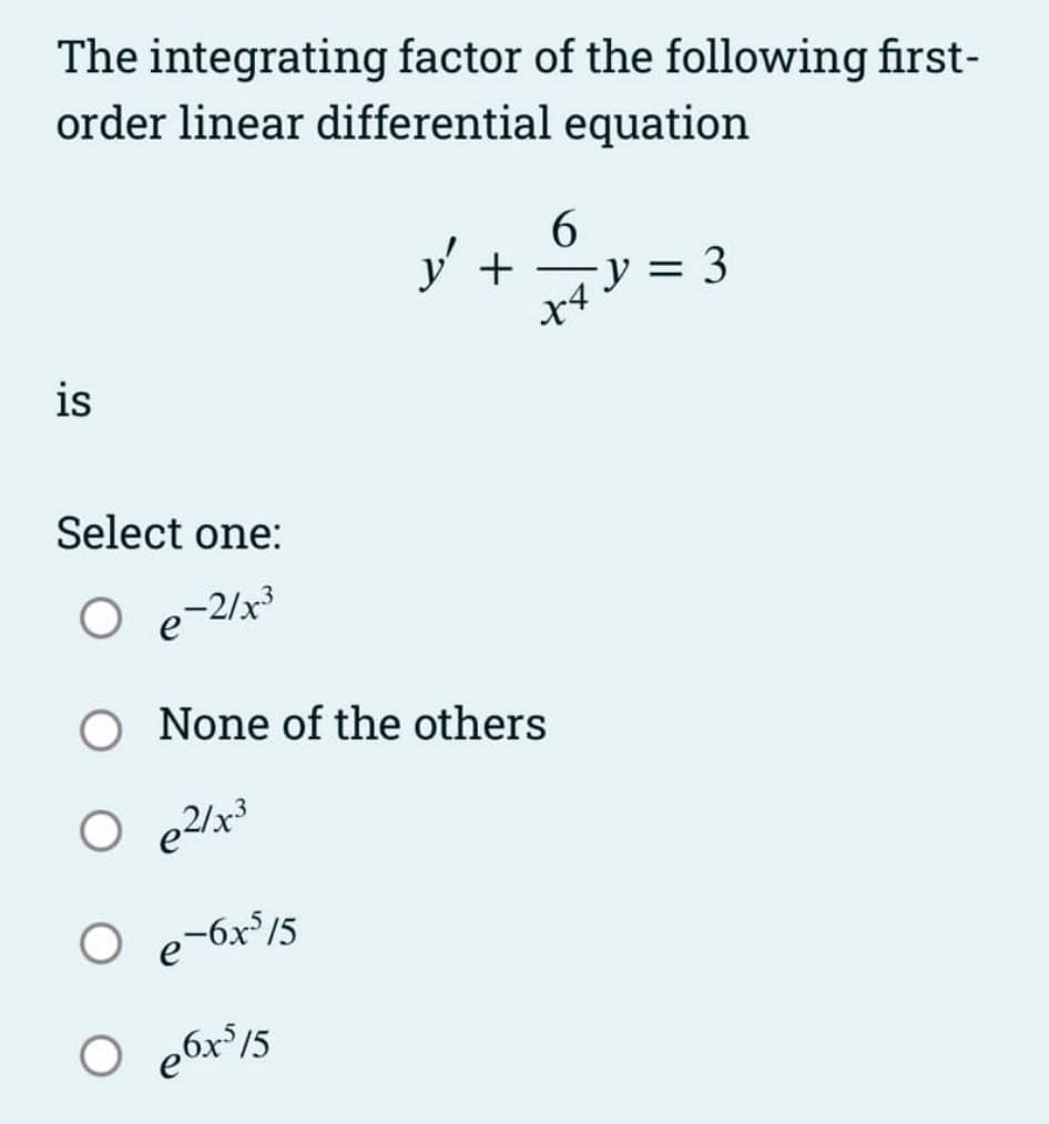 The integrating factor of the following first-
order linear differential equation
is
Select one:
O
-2/x³
y' +
6
x4
O None of the others
O e²/x³
O e-6x³/5
○ e6x³/5
y = 3